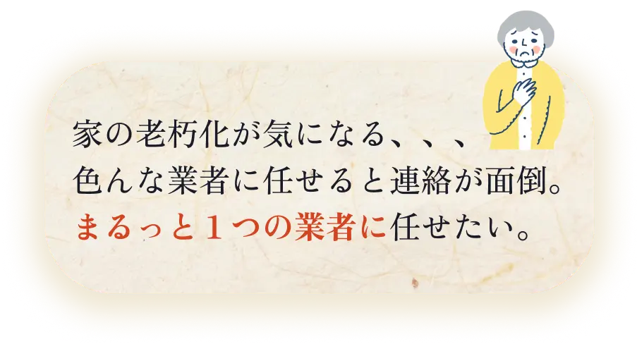 家の老朽化がきになる、、、色んな業者に任せると連絡が面倒。まるっと1つの業者に任せたい。